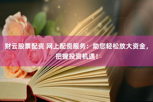 财云股票配资 网上配资服务：助您轻松放大资金，把握投资机遇！