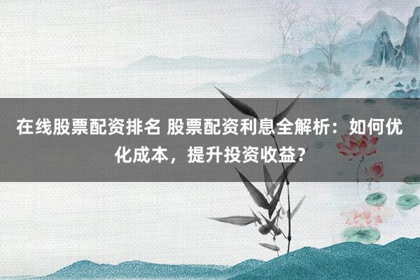 在线股票配资排名 股票配资利息全解析：如何优化成本，提升投资收益？