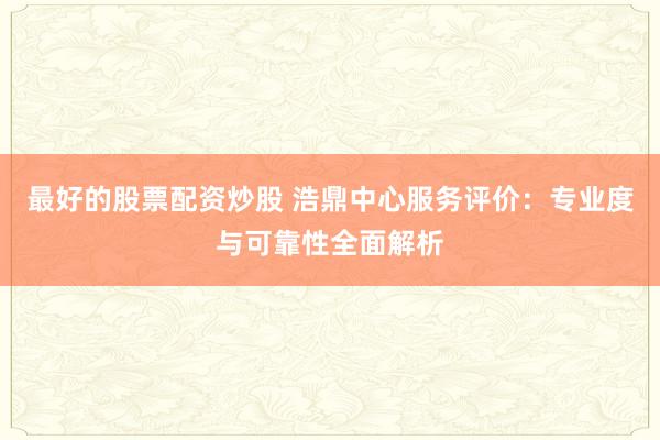 最好的股票配资炒股 浩鼎中心服务评价：专业度与可靠性全面解析