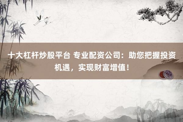 十大杠杆炒股平台 专业配资公司：助您把握投资机遇，实现财富增值！