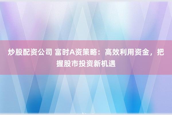 炒股配资公司 富时A资策略：高效利用资金，把握股市投资新机遇