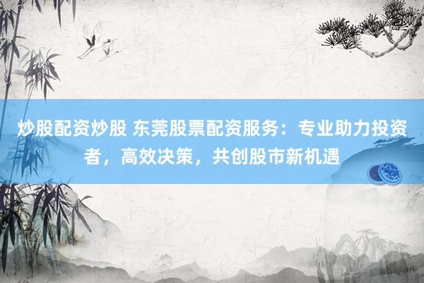 炒股配资炒股 东莞股票配资服务：专业助力投资者，高效决策，共创股市新机遇