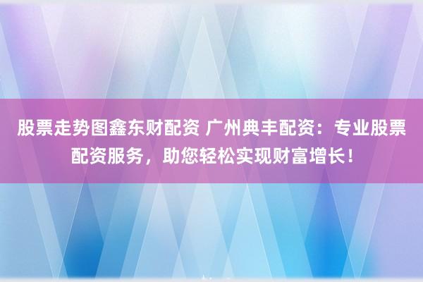 股票走势图鑫东财配资 广州典丰配资：专业股票配资服务，助您轻松实现财富增长！