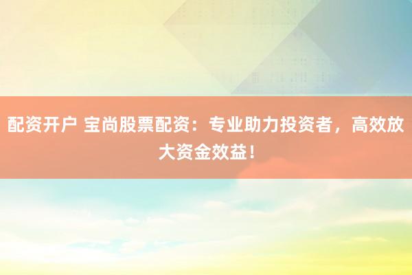 配资开户 宝尚股票配资：专业助力投资者，高效放大资金效益！
