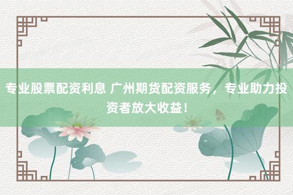 专业股票配资利息 广州期货配资服务，专业助力投资者放大收益！
