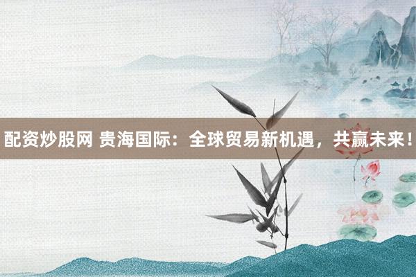 配资炒股网 贵海国际：全球贸易新机遇，共赢未来！