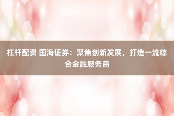 杠杆配资 国海证券：聚焦创新发展，打造一流综合金融服务商