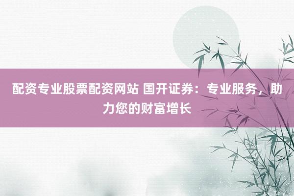 配资专业股票配资网站 国开证券：专业服务，助力您的财富增长
