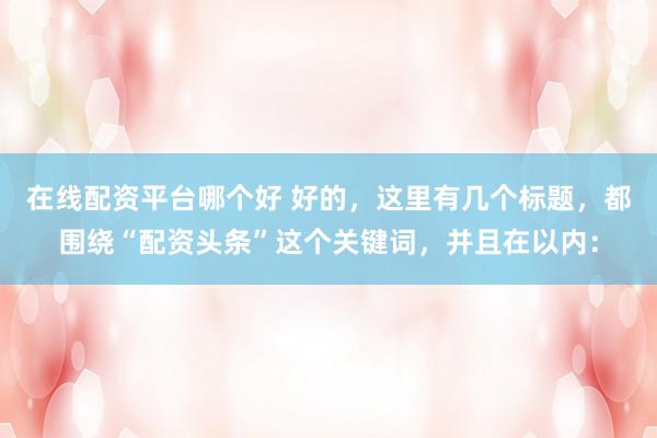 在线配资平台哪个好 好的，这里有几个标题，都围绕“配资头条”这个关键词，并且在以内：