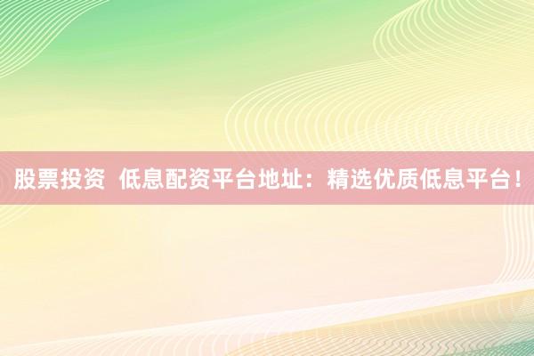 股票投资  低息配资平台地址：精选优质低息平台！