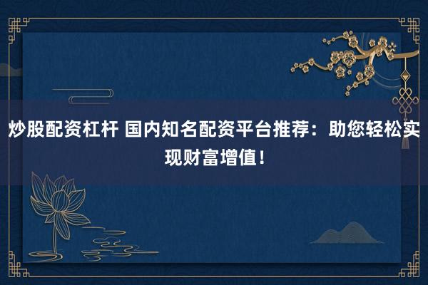 炒股配资杠杆 国内知名配资平台推荐：助您轻松实现财富增值！
