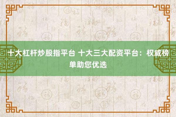 十大杠杆炒股指平台 十大三大配资平台：权威榜单助您优选