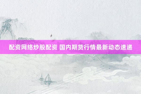配资网络炒股配资 国内期货行情最新动态速递
