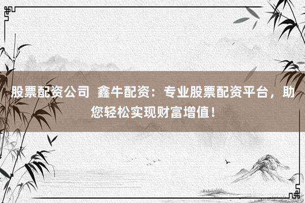 股票配资公司  鑫牛配资：专业股票配资平台，助您轻松实现财富增值！
