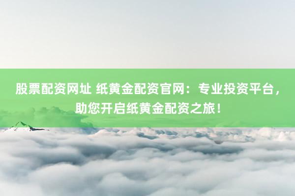股票配资网址 纸黄金配资官网：专业投资平台，助您开启纸黄金配资之旅！