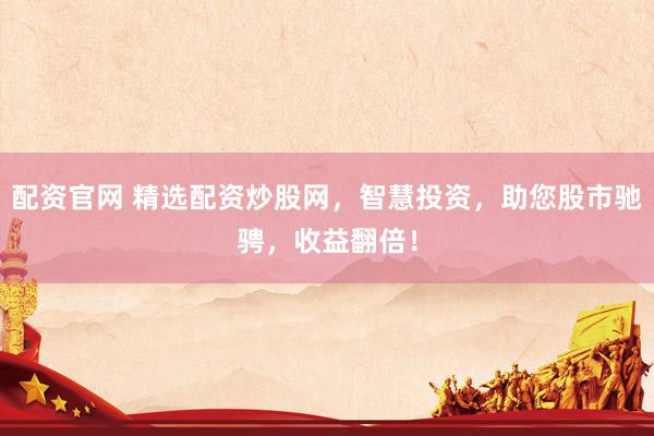 配资官网 精选配资炒股网，智慧投资，助您股市驰骋，收益翻倍！