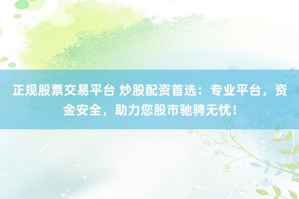 正规股票交易平台 炒股配资首选：专业平台，资金安全，助力您股市驰骋无忧！