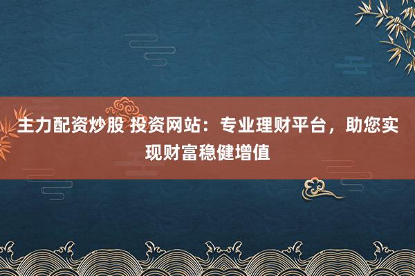 主力配资炒股 投资网站：专业理财平台，助您实现财富稳健增值