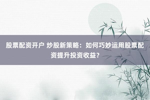 股票配资开户 炒股新策略：如何巧妙运用股票配资提升投资收益？