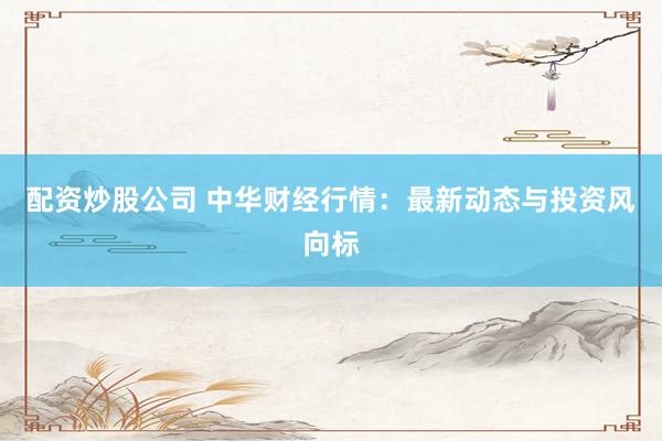 配资炒股公司 中华财经行情：最新动态与投资风向标