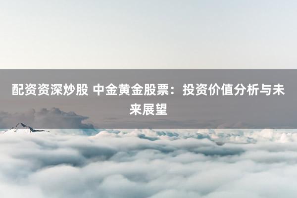 配资资深炒股 中金黄金股票：投资价值分析与未来展望