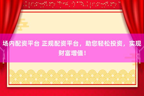 场内配资平台 正规配资平台，助您轻松投资，实现财富增值！