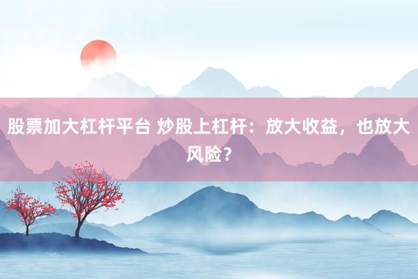 股票加大杠杆平台 炒股上杠杆：放大收益，也放大风险？