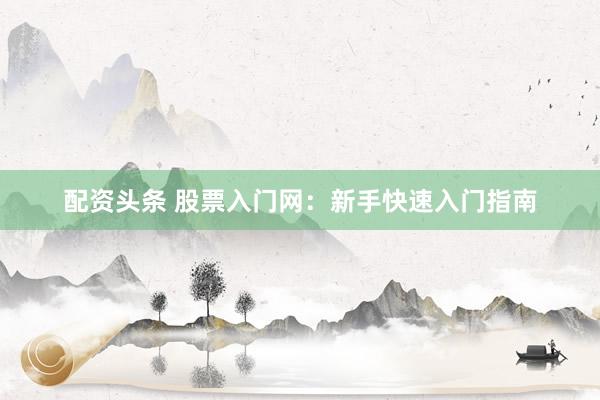 配资头条 股票入门网：新手快速入门指南