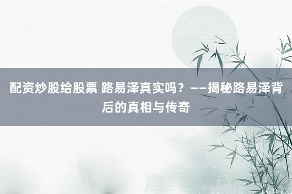 配资炒股给股票 路易泽真实吗？——揭秘路易泽背后的真相与传奇