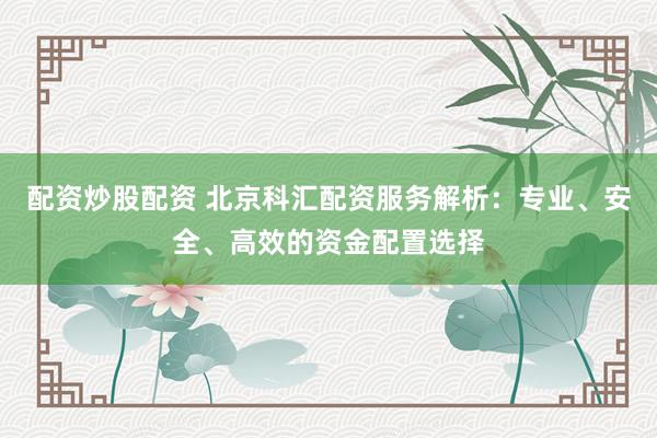 配资炒股配资 北京科汇配资服务解析：专业、安全、高效的资金配置选择