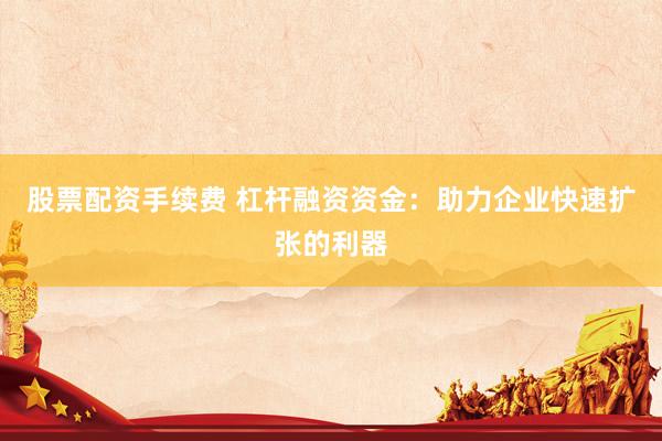 股票配资手续费 杠杆融资资金：助力企业快速扩张的利器