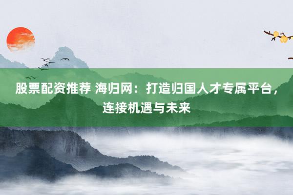 股票配资推荐 海归网：打造归国人才专属平台，连接机遇与未来