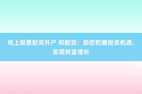 线上股票配资开户 和配资：助您把握投资机遇，实现财富增长