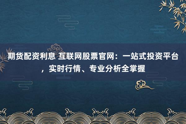 期货配资利息 互联网股票官网：一站式投资平台，实时行情、专业分析全掌握