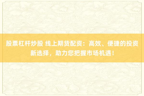 股票杠杆炒股 线上期货配资：高效、便捷的投资新选择，助力您把握市场机遇！