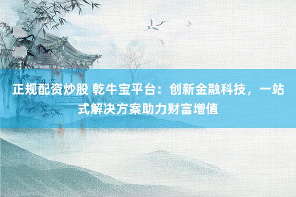 正规配资炒股 乾牛宝平台：创新金融科技，一站式解决方案助力财富增值