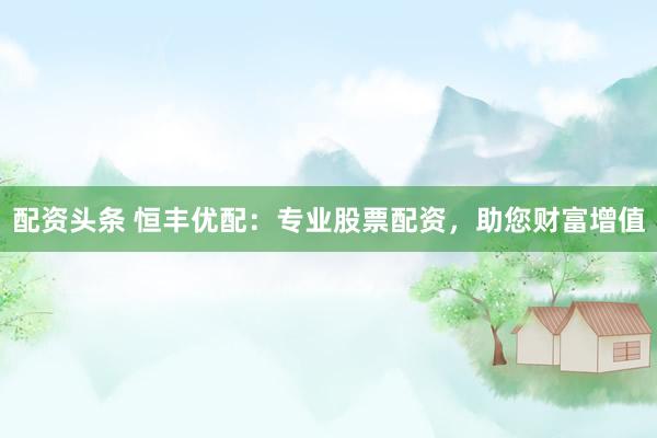 配资头条 恒丰优配：专业股票配资，助您财富增值