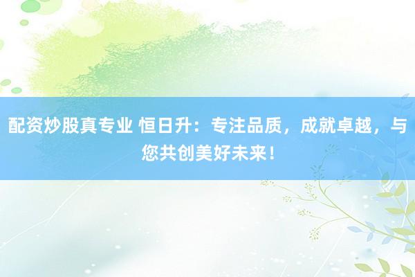配资炒股真专业 恒日升：专注品质，成就卓越，与您共创美好未来！