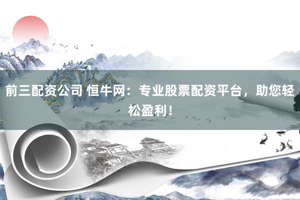 前三配资公司 恒牛网：专业股票配资平台，助您轻松盈利！