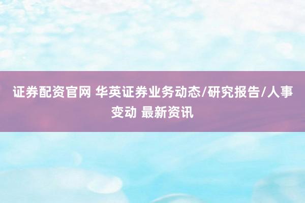 证券配资官网 华英证券业务动态/研究报告/人事变动 最新资讯