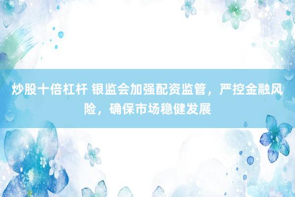 炒股十倍杠杆 银监会加强配资监管，严控金融风险，确保市场稳健发展