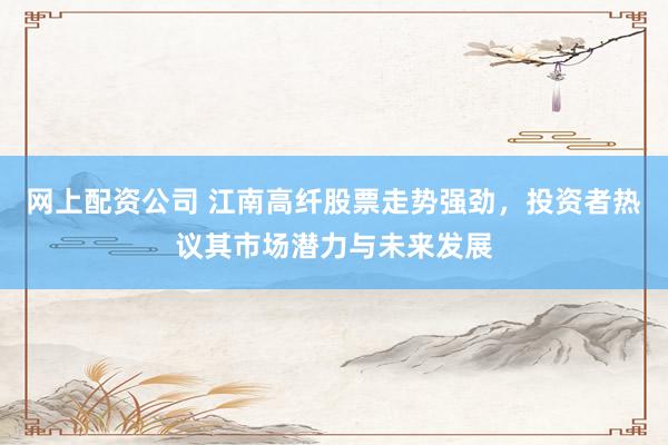 网上配资公司 江南高纤股票走势强劲，投资者热议其市场潜力与未来发展