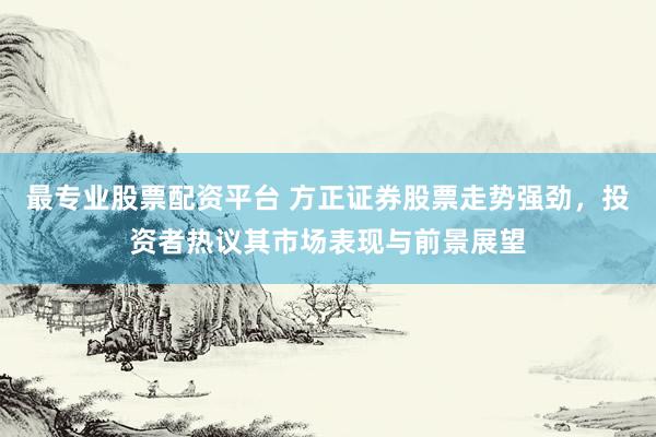 最专业股票配资平台 方正证券股票走势强劲，投资者热议其市场表现与前景展望