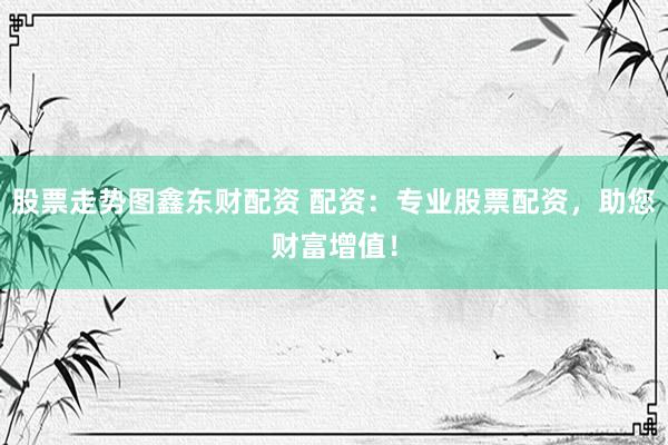 股票走势图鑫东财配资 配资：专业股票配资，助您财富增值！