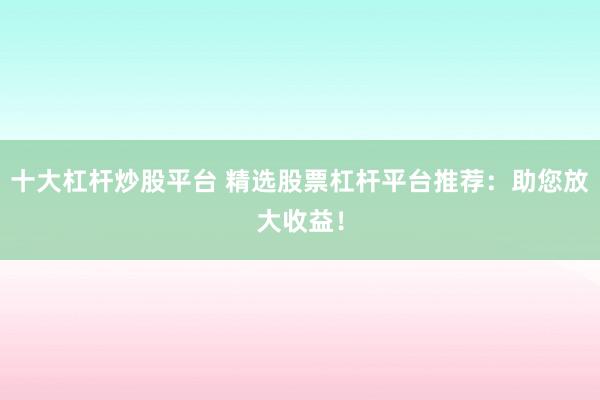 十大杠杆炒股平台 精选股票杠杆平台推荐：助您放大收益！