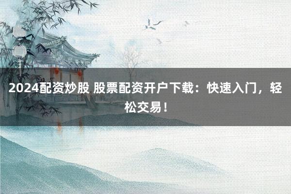 2024配资炒股 股票配资开户下载：快速入门，轻松交易！