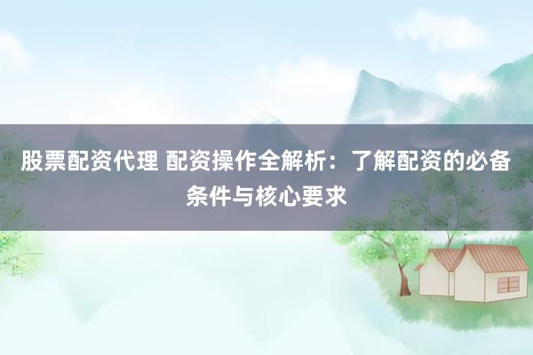 股票配资代理 配资操作全解析：了解配资的必备条件与核心要求