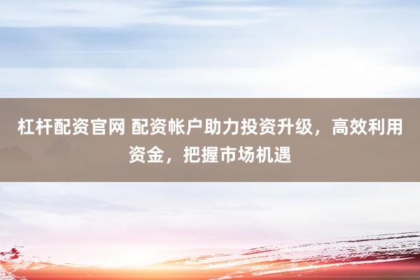 杠杆配资官网 配资帐户助力投资升级，高效利用资金，把握市场机遇