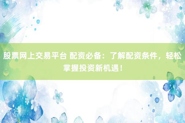 股票网上交易平台 配资必备：了解配资条件，轻松掌握投资新机遇！