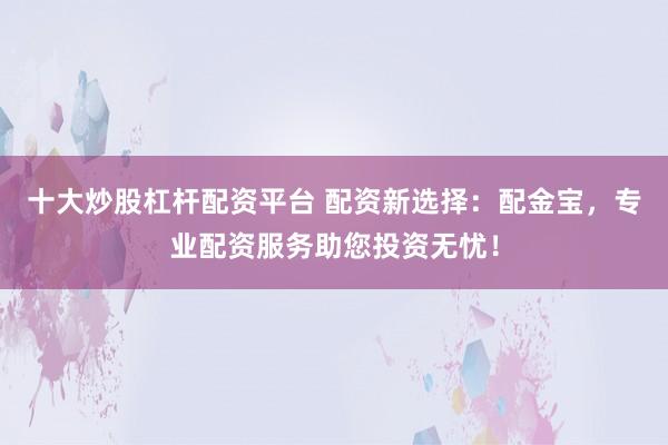 十大炒股杠杆配资平台 配资新选择：配金宝，专业配资服务助您投资无忧！